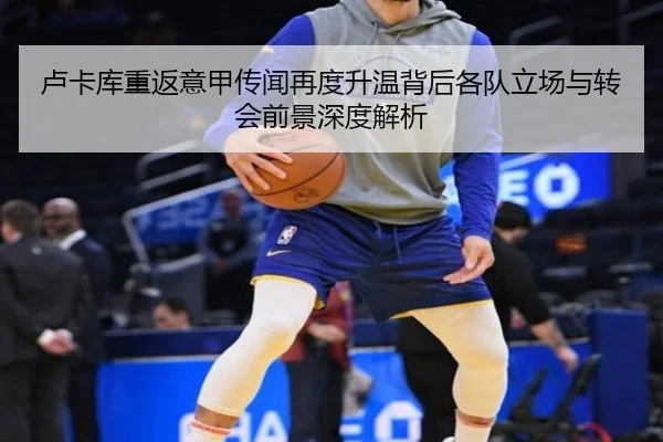 卢卡库重返意甲传闻再度升温背后各队立场与转会前景深度解析