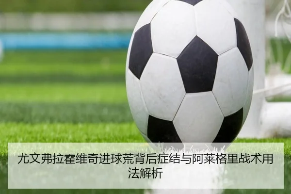 尤文弗拉霍维奇进球荒背后症结与阿莱格里战术用法解析
